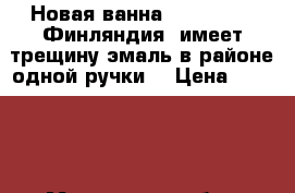 Новая ванна TIMO TARMO (Финляндия) имеет трещину эмаль в районе одной ручки  › Цена ­ 10 000 - Московская обл., Королев г. Строительство и ремонт » Сантехника   